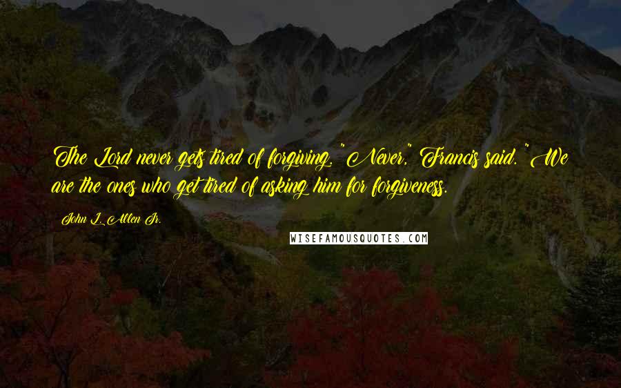 John L. Allen Jr. Quotes: The Lord never gets tired of forgiving. "Never," Francis said. "We are the ones who get tired of asking him for forgiveness.