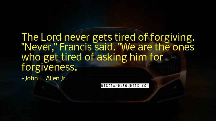 John L. Allen Jr. Quotes: The Lord never gets tired of forgiving. "Never," Francis said. "We are the ones who get tired of asking him for forgiveness.