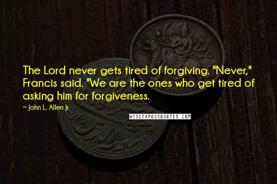 John L. Allen Jr. Quotes: The Lord never gets tired of forgiving. "Never," Francis said. "We are the ones who get tired of asking him for forgiveness.