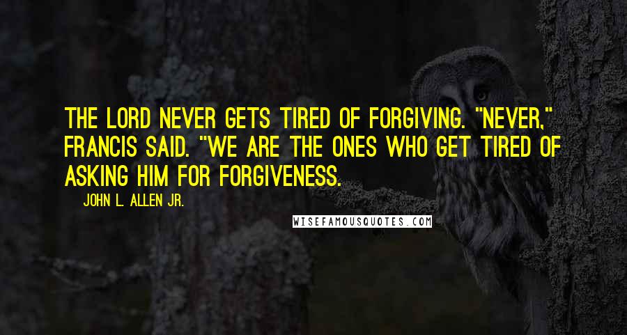 John L. Allen Jr. Quotes: The Lord never gets tired of forgiving. "Never," Francis said. "We are the ones who get tired of asking him for forgiveness.