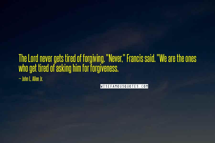 John L. Allen Jr. Quotes: The Lord never gets tired of forgiving. "Never," Francis said. "We are the ones who get tired of asking him for forgiveness.