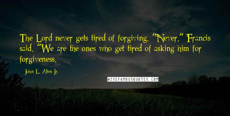 John L. Allen Jr. Quotes: The Lord never gets tired of forgiving. "Never," Francis said. "We are the ones who get tired of asking him for forgiveness.