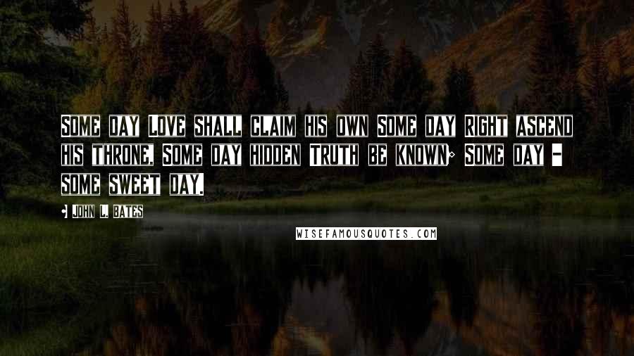 John L. Bates Quotes: Some day Love shall claim his own Some day Right ascend his throne, Some day hidden Truth be known; Some day - some sweet day.