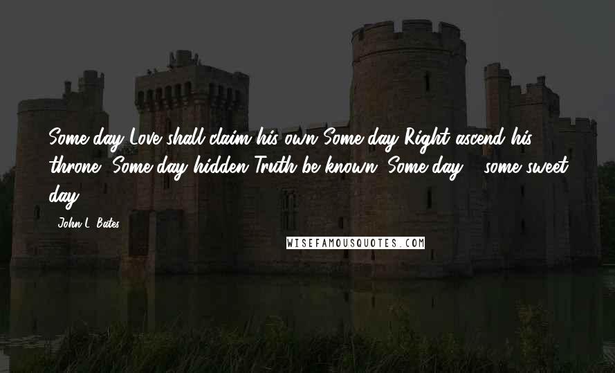 John L. Bates Quotes: Some day Love shall claim his own Some day Right ascend his throne, Some day hidden Truth be known; Some day - some sweet day.