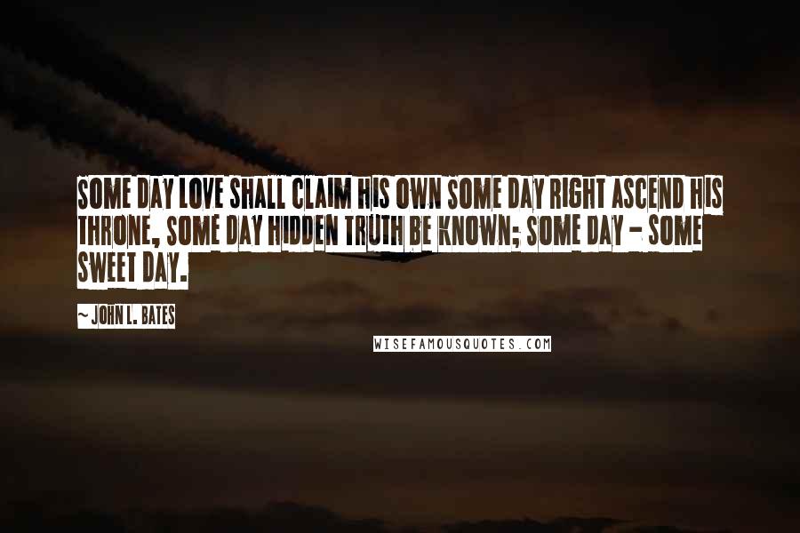 John L. Bates Quotes: Some day Love shall claim his own Some day Right ascend his throne, Some day hidden Truth be known; Some day - some sweet day.