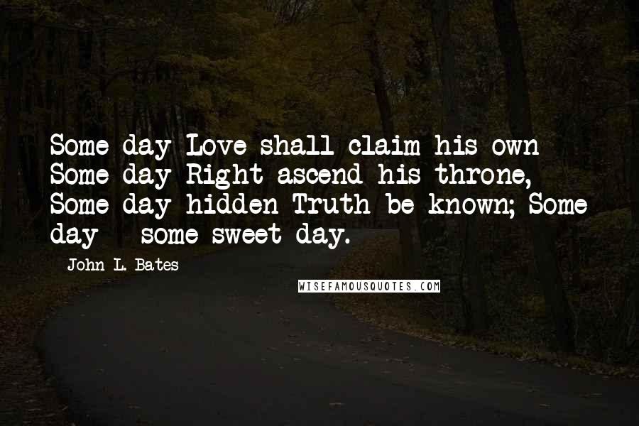 John L. Bates Quotes: Some day Love shall claim his own Some day Right ascend his throne, Some day hidden Truth be known; Some day - some sweet day.