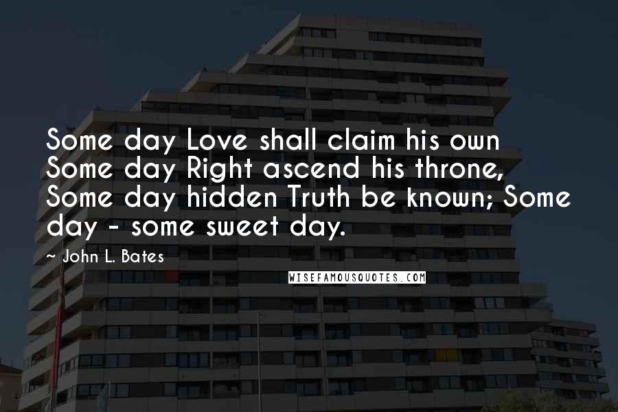 John L. Bates Quotes: Some day Love shall claim his own Some day Right ascend his throne, Some day hidden Truth be known; Some day - some sweet day.