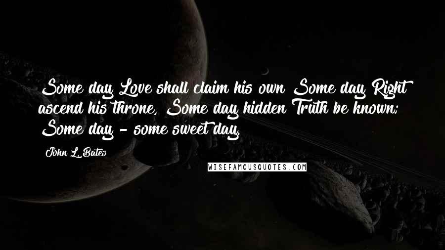 John L. Bates Quotes: Some day Love shall claim his own Some day Right ascend his throne, Some day hidden Truth be known; Some day - some sweet day.