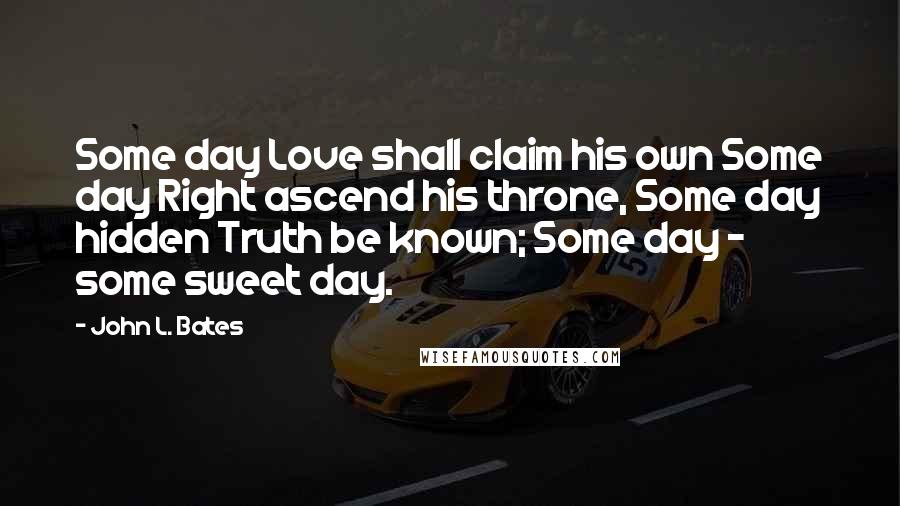 John L. Bates Quotes: Some day Love shall claim his own Some day Right ascend his throne, Some day hidden Truth be known; Some day - some sweet day.