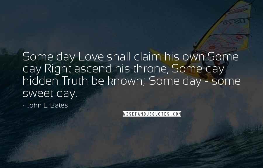 John L. Bates Quotes: Some day Love shall claim his own Some day Right ascend his throne, Some day hidden Truth be known; Some day - some sweet day.