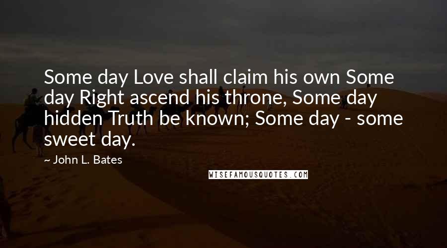 John L. Bates Quotes: Some day Love shall claim his own Some day Right ascend his throne, Some day hidden Truth be known; Some day - some sweet day.