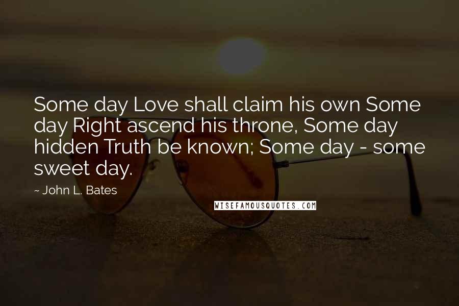 John L. Bates Quotes: Some day Love shall claim his own Some day Right ascend his throne, Some day hidden Truth be known; Some day - some sweet day.