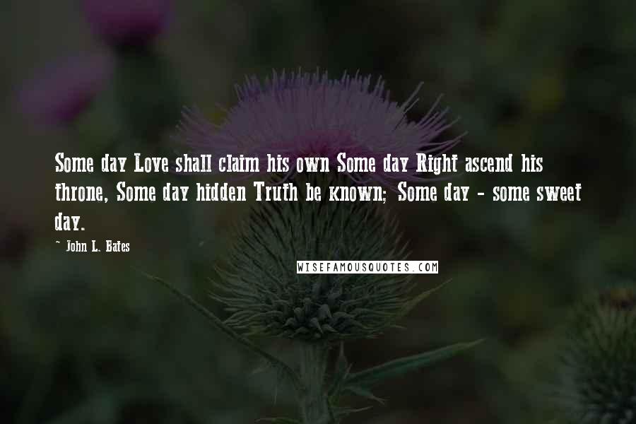 John L. Bates Quotes: Some day Love shall claim his own Some day Right ascend his throne, Some day hidden Truth be known; Some day - some sweet day.