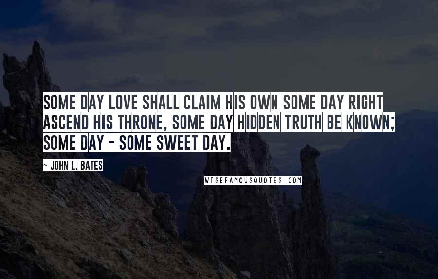 John L. Bates Quotes: Some day Love shall claim his own Some day Right ascend his throne, Some day hidden Truth be known; Some day - some sweet day.