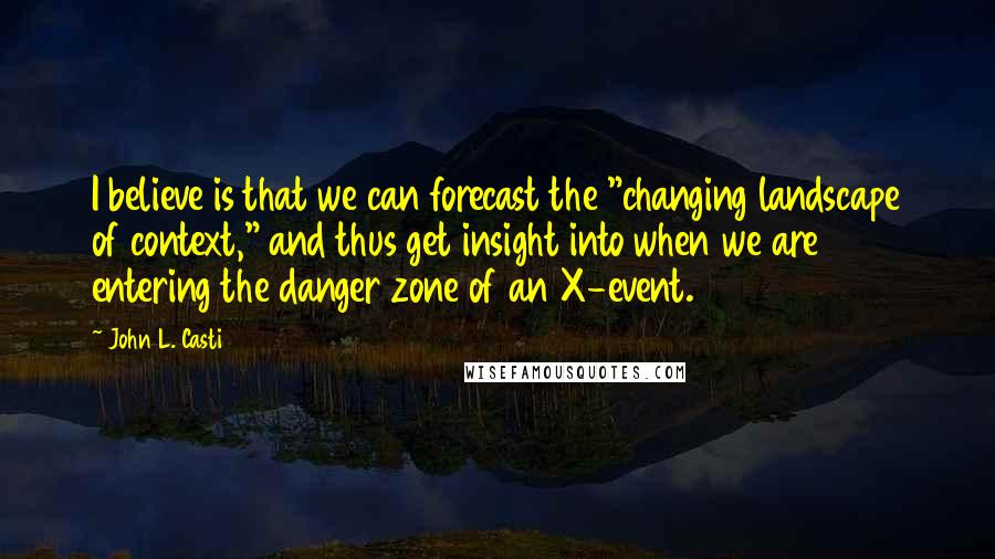 John L. Casti Quotes: I believe is that we can forecast the "changing landscape of context," and thus get insight into when we are entering the danger zone of an X-event.