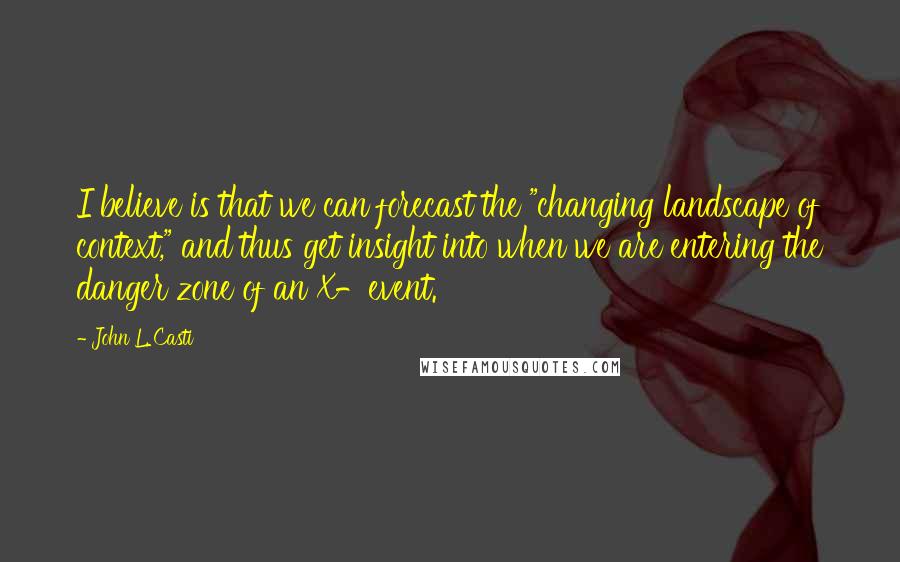 John L. Casti Quotes: I believe is that we can forecast the "changing landscape of context," and thus get insight into when we are entering the danger zone of an X-event.