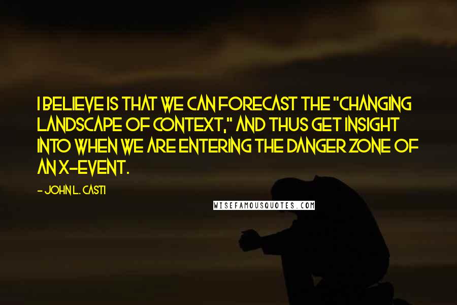 John L. Casti Quotes: I believe is that we can forecast the "changing landscape of context," and thus get insight into when we are entering the danger zone of an X-event.