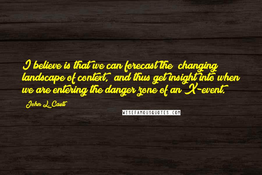 John L. Casti Quotes: I believe is that we can forecast the "changing landscape of context," and thus get insight into when we are entering the danger zone of an X-event.