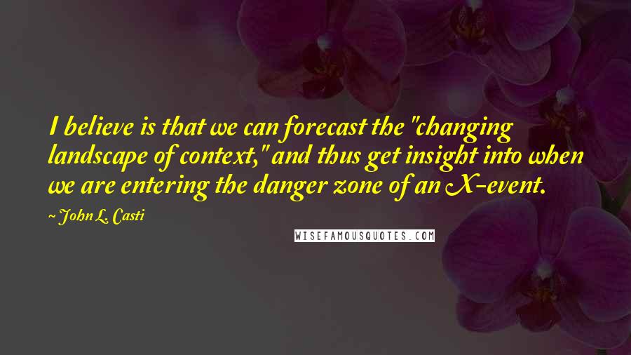 John L. Casti Quotes: I believe is that we can forecast the "changing landscape of context," and thus get insight into when we are entering the danger zone of an X-event.