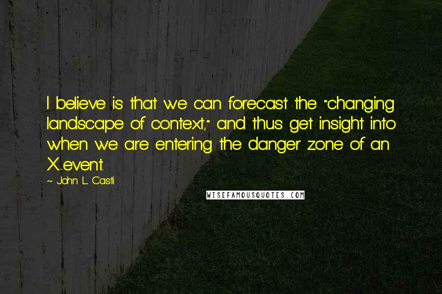 John L. Casti Quotes: I believe is that we can forecast the "changing landscape of context," and thus get insight into when we are entering the danger zone of an X-event.