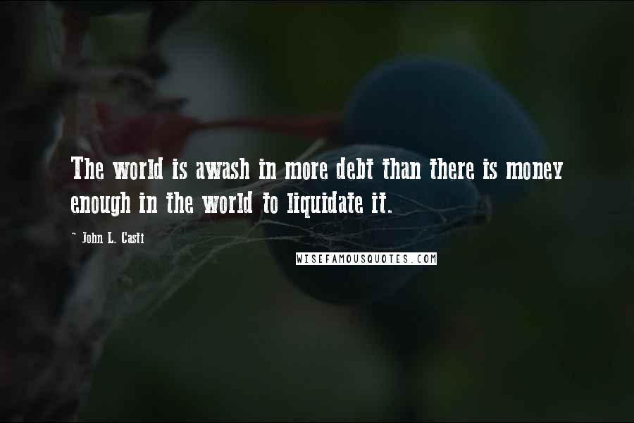 John L. Casti Quotes: The world is awash in more debt than there is money enough in the world to liquidate it.