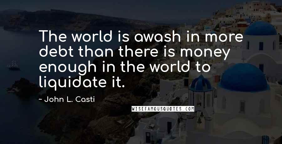 John L. Casti Quotes: The world is awash in more debt than there is money enough in the world to liquidate it.