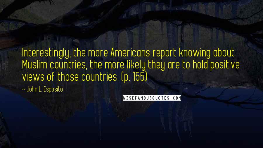 John L. Esposito Quotes: Interestingly, the more Americans report knowing about Muslim countries, the more likely they are to hold positive views of those countries. (p. 155)