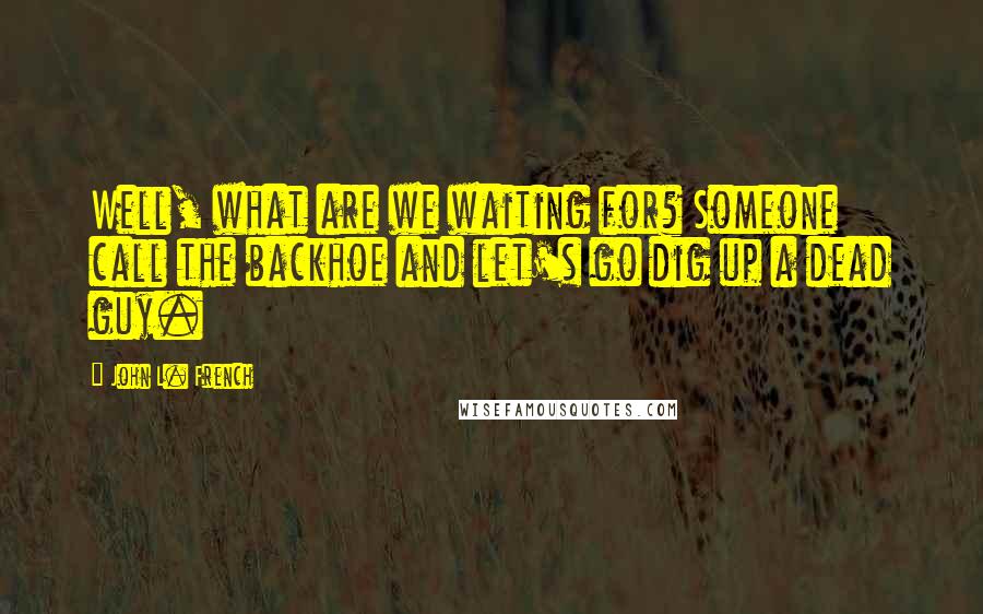 John L. French Quotes: Well, what are we waiting for? Someone call the backhoe and let's go dig up a dead guy.