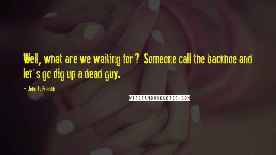 John L. French Quotes: Well, what are we waiting for? Someone call the backhoe and let's go dig up a dead guy.