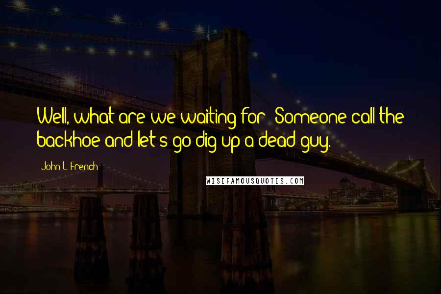 John L. French Quotes: Well, what are we waiting for? Someone call the backhoe and let's go dig up a dead guy.