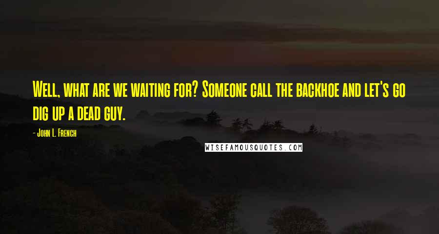 John L. French Quotes: Well, what are we waiting for? Someone call the backhoe and let's go dig up a dead guy.