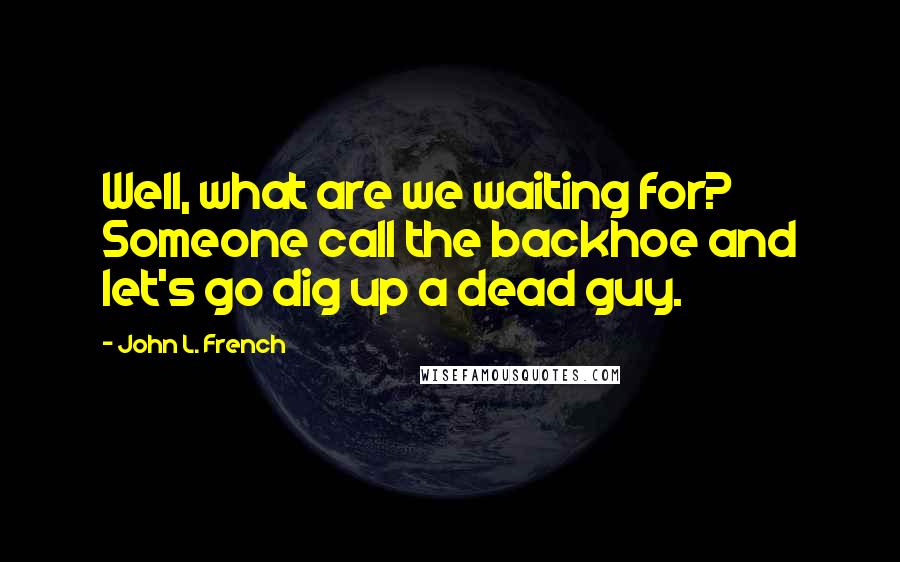 John L. French Quotes: Well, what are we waiting for? Someone call the backhoe and let's go dig up a dead guy.