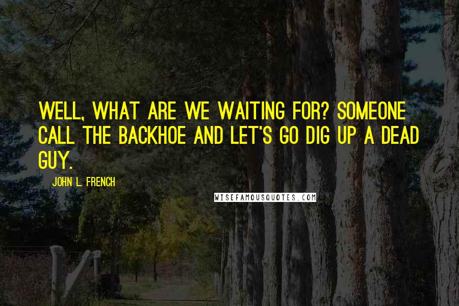 John L. French Quotes: Well, what are we waiting for? Someone call the backhoe and let's go dig up a dead guy.