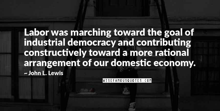 John L. Lewis Quotes: Labor was marching toward the goal of industrial democracy and contributing constructively toward a more rational arrangement of our domestic economy.