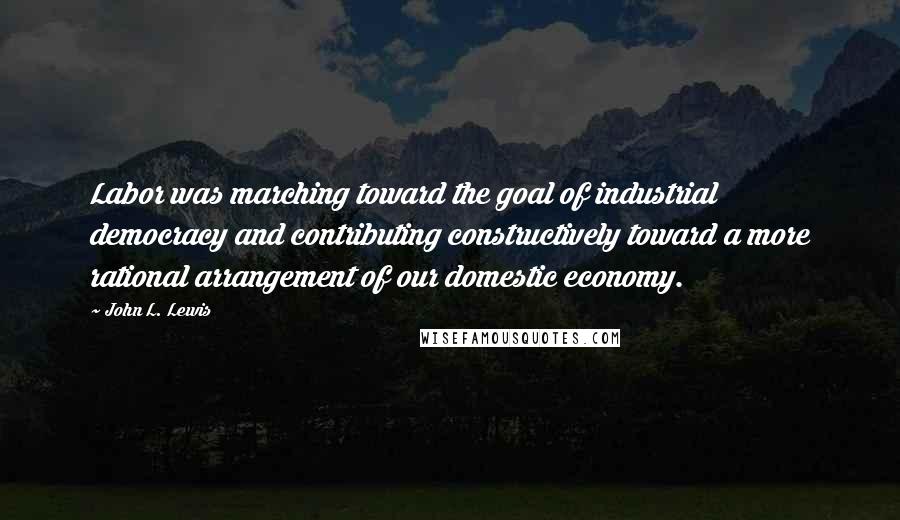 John L. Lewis Quotes: Labor was marching toward the goal of industrial democracy and contributing constructively toward a more rational arrangement of our domestic economy.