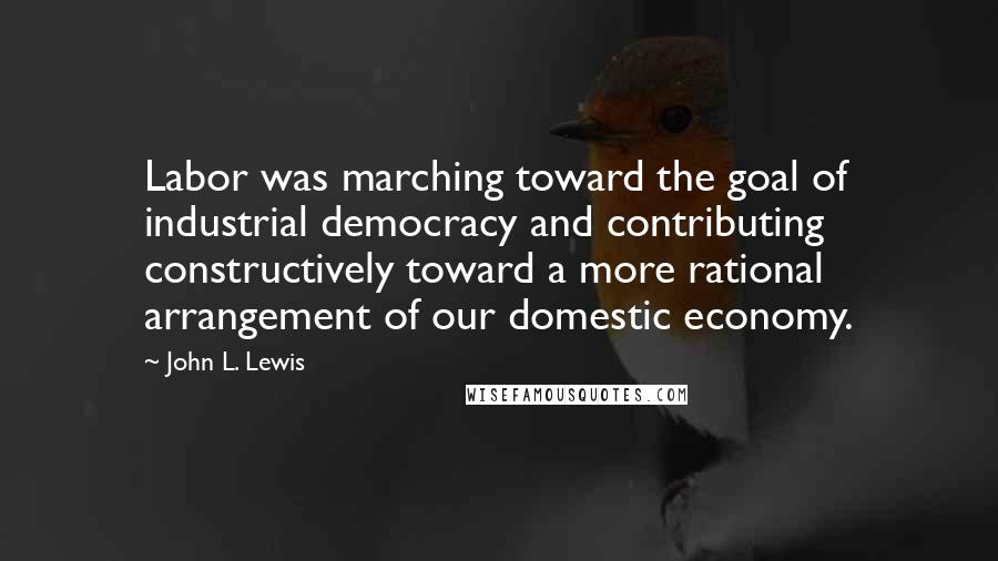 John L. Lewis Quotes: Labor was marching toward the goal of industrial democracy and contributing constructively toward a more rational arrangement of our domestic economy.