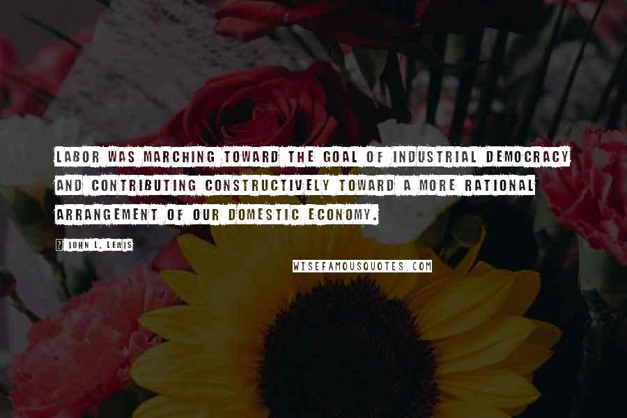 John L. Lewis Quotes: Labor was marching toward the goal of industrial democracy and contributing constructively toward a more rational arrangement of our domestic economy.