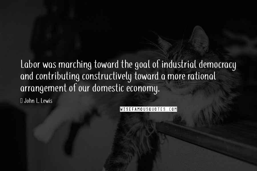 John L. Lewis Quotes: Labor was marching toward the goal of industrial democracy and contributing constructively toward a more rational arrangement of our domestic economy.