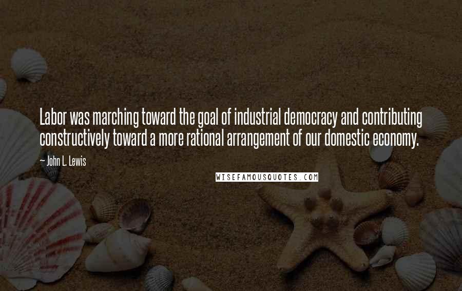 John L. Lewis Quotes: Labor was marching toward the goal of industrial democracy and contributing constructively toward a more rational arrangement of our domestic economy.