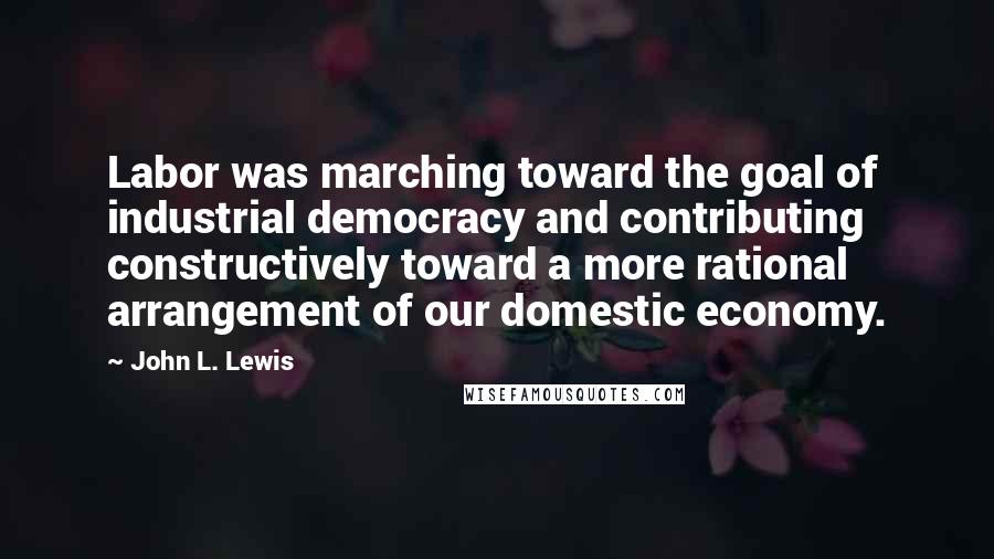 John L. Lewis Quotes: Labor was marching toward the goal of industrial democracy and contributing constructively toward a more rational arrangement of our domestic economy.