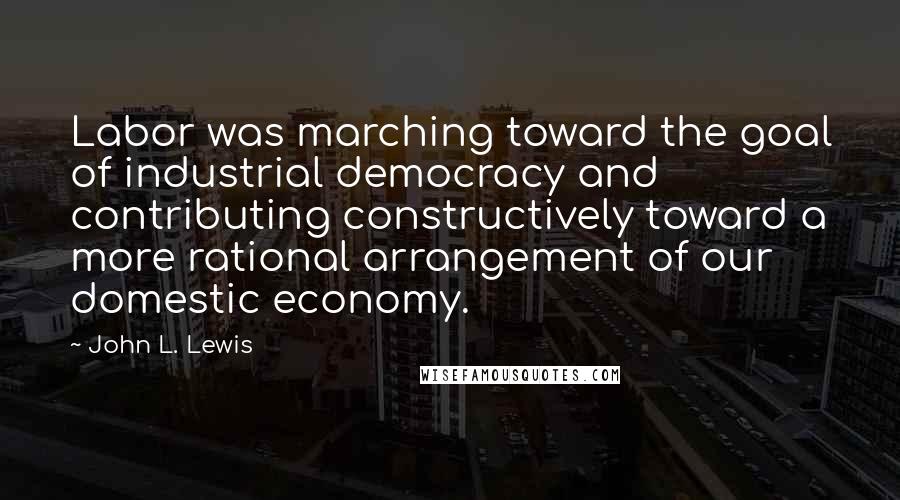 John L. Lewis Quotes: Labor was marching toward the goal of industrial democracy and contributing constructively toward a more rational arrangement of our domestic economy.