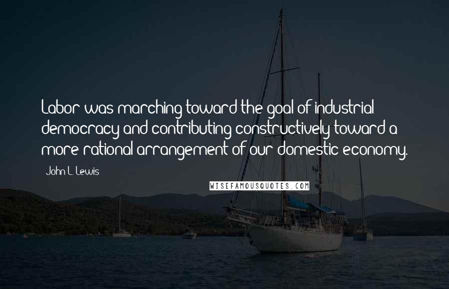 John L. Lewis Quotes: Labor was marching toward the goal of industrial democracy and contributing constructively toward a more rational arrangement of our domestic economy.