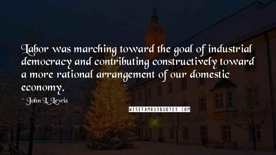 John L. Lewis Quotes: Labor was marching toward the goal of industrial democracy and contributing constructively toward a more rational arrangement of our domestic economy.