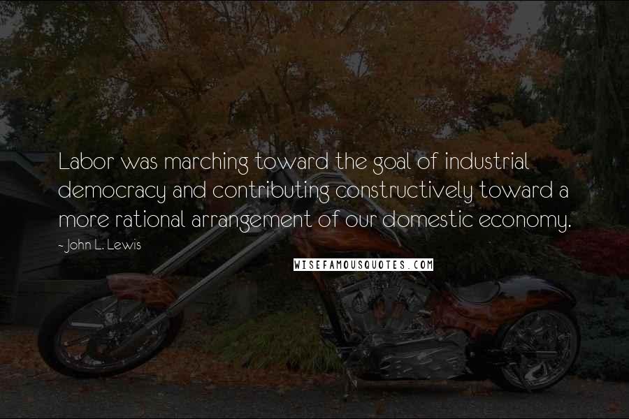 John L. Lewis Quotes: Labor was marching toward the goal of industrial democracy and contributing constructively toward a more rational arrangement of our domestic economy.