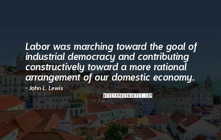 John L. Lewis Quotes: Labor was marching toward the goal of industrial democracy and contributing constructively toward a more rational arrangement of our domestic economy.