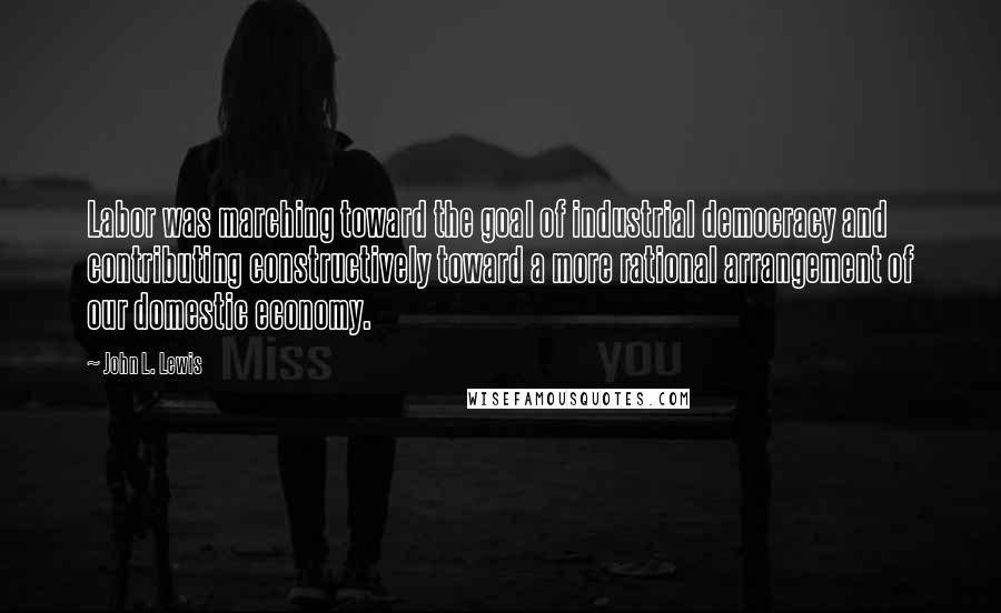 John L. Lewis Quotes: Labor was marching toward the goal of industrial democracy and contributing constructively toward a more rational arrangement of our domestic economy.