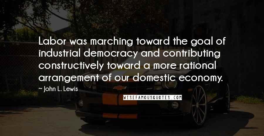 John L. Lewis Quotes: Labor was marching toward the goal of industrial democracy and contributing constructively toward a more rational arrangement of our domestic economy.