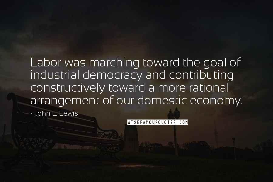 John L. Lewis Quotes: Labor was marching toward the goal of industrial democracy and contributing constructively toward a more rational arrangement of our domestic economy.