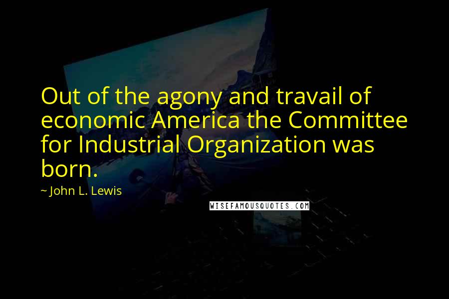 John L. Lewis Quotes: Out of the agony and travail of economic America the Committee for Industrial Organization was born.