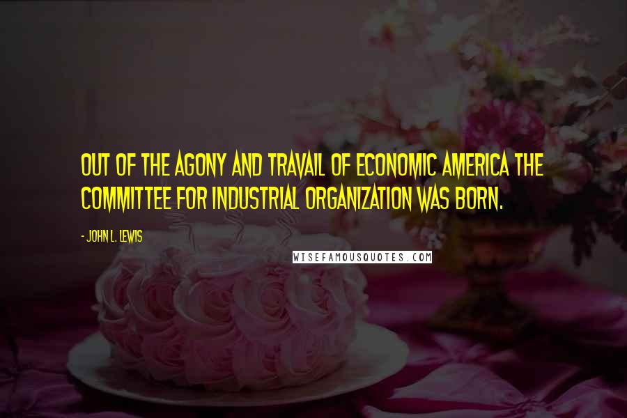 John L. Lewis Quotes: Out of the agony and travail of economic America the Committee for Industrial Organization was born.